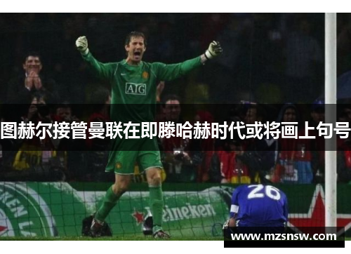 图赫尔接管曼联在即滕哈赫时代或将画上句号