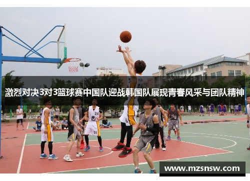 激烈对决3对3篮球赛中国队迎战韩国队展现青春风采与团队精神